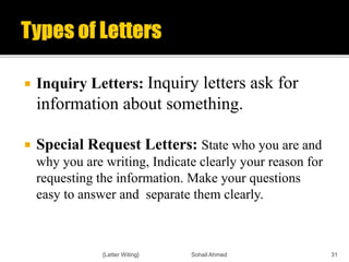  Inquiry Letters: Inquiry letters ask for
information about something.
 Special Request Letters: State who you are and
why you are writing, Indicate clearly your reason for
requesting the information. Make your questions
easy to answer and separate them clearly.
{Letter Witing} Sohail Ahmed 31
 