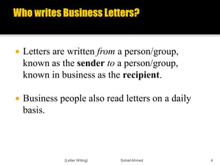  Letters are written from a person/group,
known as the sender to a person/group,
known in business as the recipient.
 Business people also read letters on a daily
basis.
{Letter Witing} Sohail Ahmed 4
 