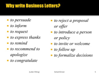  to persuade
 to inform
 to request
 to express thanks
 to remind
 to recommend to
apologize
 to congratulate
 to reject a proposal
or offer
 to introduce a person
or policy
 to invite or welcome
 to follow up
 to formalize decisions
{Letter Witing} Sohail Ahmed 5
 