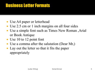  Use A4 paper or letterhead
 Use 2.5 cm or 1 inch margins on all four sides
 Use a simple font such as Times New Roman ,Arial
or Book Antique
 Use 10 to 12 point font
 Use a comma after the salutation (Dear Mr,)
 Lay out the letter so that it fits the paper
appropriately
{Letter Witing} Sohail Ahmed 6
 