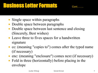  Single space within paragraphs
 Double space between paragraphs
 Double space between last sentence and closing
(Sincerely, Best wishes)
 Leave three to fives spaces for a handwritten
signature
 cc: (meaning "copies to") comes after the typed name
(if necessary)
 enc: (meaning "enclosure") comes next (if necessary)
 Fold in three (horizontally) before placing in the
envelope
{Letter Witing} Sohail Ahmed 7
Business Letter Formats Cont……..
 