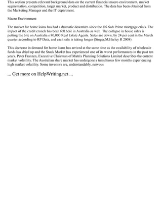 This section presents relevant background data on the current financial macro environment, market
segmentation, competition, target market, product and distribution. The data has been obtained from
the Marketing Manager and the IT department.
Macro Environment
The market for home loans has had a dramatic downturn since the US Sub Prime mortgage crisis. The
impact of the credit crunch has been felt here in Australia as well. The collapse in house sales is
putting the bite on Australia s 80,000 Real Estate Agents. Sales are down, by 24 per cent in the March
quarter according to RP Data, and each sale is taking longer (Singer,M,Harley R 2008)
This decrease in demand for home loans has arrived at the same time as the availability of wholesale
funds has dried up and the Stock Market has experienced one of its worst performances in the past ten
years. Peter Franzen, Executive Chairman of Matrix Planning Solutions Limited describes the current
market volatility. The Australian share market has undergone a tumultuous few months experiencing
high market volatility. Some investors are, understandably, nervous
... Get more on HelpWriting.net ...
 
