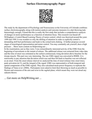 Surface Electromyography Paper
The study by the department of Psychology and Neuroscience at the University of Colorado combines
surface electromyography along with motion analysis and outcome measures in a dart throwing task.
Interestingly enough, I found that this is really the first study that includes a comprehensive analysis
of changes in motor performance as a function of attention focus. This research was based off
Willingham s Control Based Learning Theory of motor control, which was theorized around the years
1998 and 1999. It was wonders to why the shifting of attention in order to explicitly control a
demanding skill hurt performance and leads to the coined term choking . It further proposes several
stages of neurological representation and motor control. You may constantly ask yourself, does a high
pressure ... Show more content on Helpwriting.net ...
In the examination, just as they were, I was extraordinarily interested activity of the EMG from the
beginning of movements to the instant of release. The additional release was extracted from video data
and the time of onset was estimated as the earliest continuously rising deviation above baseline for the
triceps muscle. This part was very interesting. The raw EMG signal was converted to RMSE. It is
noteworthy to pay attention that deviation which rose and then fell back to baseline was not reflected
as an onset. From the onset release interval we analyzed the time of onset (release time onset time),
peak activation (in V), and the integral of the signal. EMG was representative of both temporal and
spatial components of the EMG signal). They also calculated mean power frequency to replicate the
findings of Vance et al. (2004).. Participants were asked to limit their throwing as much as possible to
flexion and extension of the arm and wrist in the sagittal plane, which meant they were not aloud any
sidearm throws
... Get more on HelpWriting.net ...
 