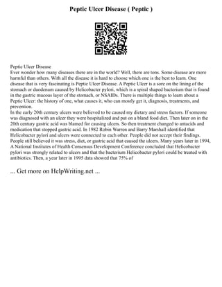 Peptic Ulcer Disease ( Peptic )
Peptic Ulcer Disease
Ever wonder how many diseases there are in the world? Well, there are tons. Some disease are more
harmful than others. With all the disease it is hard to choose which one is the best to learn. One
disease that is very fascinating is Peptic Ulcer Disease. A Peptic Ulcer is a sore on the lining of the
stomach or duodenum caused by Helicobacter pylori, which is a spiral shaped bacterium that is found
in the gastric mucous layer of the stomach, or NSAIDs. There is multiple things to learn about a
Peptic Ulcer: the history of one, what causes it, who can mostly get it, diagnosis, treatments, and
prevention.
In the early 20th century ulcers were believed to be caused my dietary and stress factors. If someone
was diagnosed with an ulcer they were hospitalized and put on a bland food diet. Then later on in the
20th century gastric acid was blamed for causing ulcers. So then treatment changed to antacids and
medication that stopped gastric acid. In 1982 Robin Warren and Barry Marshall identified that
Helicobacter pylori and ulcers were connected to each other. People did not accept their findings.
People still believed it was stress, diet, or gastric acid that caused the ulcers. Many years later in 1994,
A National Institutes of Health Consensus Development Conference concluded that Helicobacter
pylori was strongly related to ulcers and that the bacterium Helicobacter pylori could be treated with
antibiotics. Then, a year later in 1995 data showed that 75% of
... Get more on HelpWriting.net ...
 