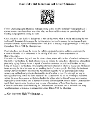 How Did Chief John Ross Get Fellow Cherokee
Fellow Cherokee people: There is a bad seed among us that must be expelled before spreading it s
disease to more members of our honorable tribe. Jon Ross and his cronies are spreading lies and
blinding our people from seeing the truth.
Chief John Ross says that he is doing what is best for the people when in reality he is doing the best
for himself. Ross denied the people the right to vote in elections by ceasing their existence despite
numerous attempts by the council to reinstate them. Ross is denying the people the right to speak for
themselves. This is NOT the Cherokee way.
Chief John Ross also denied the people the right to publish information and their opinions in the
Cherokee Phoenix. He is so insecure in the validity of his own ... Show more content on
Helpwriting.net ...
Ross s faction fears that they will lose the virtues of our people with the loss of our land and say that
the death of our land and the death of our people are one and the same. Ross s faction has attacked me
personally saying that my faction is a pack of spineless mutts that encircle the Cherokee territory,
biting off pieces of our land and retrieving them for the white man in efforts to please him. My faction
is not working for the white man, we are working for the Cherokee people. The Ridge faction is not
selling Cherokee land for 4 million as the Ross faction suggests, we are guaranteeing Cherokee
sovereignty and land and getting the best deal for the Cherokee people. Even though we may be
leaving our territory just as the water beetle left the sky realm but we are not working to please the
whites. How can Ross accuse us of giving land to the whites when he himself signed a moratorium
signing away the Cherokee land in Tennessee without consulting the Cherokee people? Cherokees like
Jacob Adair have to move from their land because of the actions of John Ross. Signing away
Cherokee land without even consulting the Cherokees that live on that land is an action that many
would argue is an action done to appease the whites. This is NOT the Cherokee
... Get more on HelpWriting.net ...
 