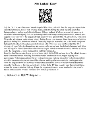 Nba Lockout Essay
July 1st, 2011 is one of the most historic days in NBA history. On this date the league took part in its
second ever lockout. Issues with revenue sharing and structuring the salary cap and luxury tax
between players and owners led to the historic 161 day lockout. While owners and players were at
each other s throats arguing over the percentage of revenue to split amongst themselves, entities who
depend on the success of the league suffered. Local revenue generated by NBA franchises, Television
Networks who depend on the strong ratings that the league provides and Advertisers who market their
products during NBA broadcasts were all financially impacted by the lockout. After much delegation
between both sides, both parties came to terms on a 50 50 revenue split on December 8th, 2011,
signing a 6 year Collective Bargaining Agreement. After such a hard fought battle between both sides
and the negative financial ramifications it had on league and the business around it, it seems like both
sides the player and ... Show more content on Helpwriting.net ...
Fans like I suffer when the league goes on hiatus like it did in 2011 and as a fan of the NBA it leaves a
bitter taste in my mouth watching billionaire owners and million dollar players arguing over
percentages. To the organizations that are losing money and pushing for another lockout maybe they
should consider running their teams differently and looking at how to maximize earning potential.
With the league current and expected number of revenue there should be no reason to not reap the
rewards. The league is thriving and with a 24 billion dollar TV deal recently sign there should be no
reason for it not to continue thriving. I hope the players and owners avoid another lockout, with 24
billion and additional revenue streams it d be mutually beneficial to
... Get more on HelpWriting.net ...
 