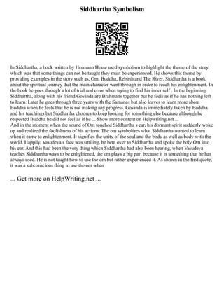 Siddhartha Symbolism
In Siddhartha, a book written by Hermann Hesse used symbolism to highlight the theme of the story
which was that some things can not be taught they must be experienced. He shows this theme by
providing examples in the story such as, Om, Buddha, Rebirth and The River. Siddhartha is a book
about the spiritual journey that the main character went through in order to reach his enlightenment. In
the book he goes through a lot of trial and error when trying to find his inner self . In the beginning
Siddhartha, along with his friend Govinda are Brahmans together but he feels as if he has nothing left
to learn. Later he goes through three years with the Samanas but also leaves to learn more about
Buddha when he feels that he is not making any progress. Govinda is immediately taken by Buddha
and his teachings but Siddhartha chooses to keep looking for something else because although he
respected Buddha he did not feel as if he ... Show more content on Helpwriting.net ...
And in the moment when the sound of Om touched Siddhartha s ear, his dormant spirit suddenly woke
up and realized the foolishness of his actions. The om symbolizes what Siddhartha wanted to learn
when it came to enlightenment. It signifies the unity of the soul and the body as well as body with the
world. Happily, Vasudeva s face was smiling, he bent over to Siddhartha and spoke the holy Om into
his ear. And this had been the very thing which Siddhartha had also been hearing, when Vasudeva
teaches Siddhartha ways to be enlightened, the om plays a big part because it is something that he has
always used. He is not taught how to use the om but rather experienced it. As shown in the first quote,
it was a subconscious thing to use the om when
... Get more on HelpWriting.net ...
 