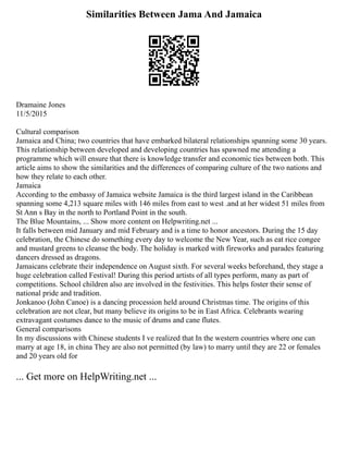 Similarities Between Jama And Jamaica
Dramaine Jones
11/5/2015
Cultural comparison
Jamaica and China; two countries that have embarked bilateral relationships spanning some 30 years.
This relationship between developed and developing countries has spawned me attending a
programme which will ensure that there is knowledge transfer and economic ties between both. This
article aims to show the similarities and the differences of comparing culture of the two nations and
how they relate to each other.
Jamaica
According to the embassy of Jamaica website Jamaica is the third largest island in the Caribbean
spanning some 4,213 square miles with 146 miles from east to west .and at her widest 51 miles from
St Ann s Bay in the north to Portland Point in the south.
The Blue Mountains, ... Show more content on Helpwriting.net ...
It falls between mid January and mid February and is a time to honor ancestors. During the 15 day
celebration, the Chinese do something every day to welcome the New Year, such as eat rice congee
and mustard greens to cleanse the body. The holiday is marked with fireworks and parades featuring
dancers dressed as dragons.
Jamaicans celebrate their independence on August sixth. For several weeks beforehand, they stage a
huge celebration called Festival! During this period artists of all types perform, many as part of
competitions. School children also are involved in the festivities. This helps foster their sense of
national pride and tradition.
Jonkanoo (John Canoe) is a dancing procession held around Christmas time. The origins of this
celebration are not clear, but many believe its origins to be in East Africa. Celebrants wearing
extravagant costumes dance to the music of drums and cane flutes.
General comparisons
In my discussions with Chinese students I ve realized that In the western countries where one can
marry at age 18, in china They are also not permitted (by law) to marry until they are 22 or females
and 20 years old for
... Get more on HelpWriting.net ...
 