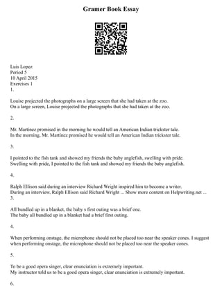 Gramer Book Essay
Luis Lopez
Period 5
10 April 2015
Exercises 1
1.
Louise projected the photographs on a large screen that she had taken at the zoo.
­
On a large screen, Louise projected the photographs that she had taken at the zoo.
2.
Mr. Martínez promised in the morning he would tell an American Indian trickster tale.
­
In the morning, Mr. Martínez promised he would tell an American Indian trickster tale.
3.
I pointed to the fish tank and showed my friends the baby anglefish, swelling with pride.
­
Swelling with pride, I pointed to the fish tank and showed my friends the baby anglefish.
4.
Ralph Ellison said during an interview Richard Wright inspired him to become a writer.
­
During an interview, Ralph Ellison said Richard Wright ... Show more content on Helpwriting.net ...
3.
All bundled up in a blanket, the baby s first outing was a brief one.
­
The baby all bundled up in a blanket had a brief first outing.
4.
When performing onstage, the microphone should not be placed too near the speaker cones. ­
I suggest
when performing onstage, the microphone should not be placed too near the speaker cones.
5.
To be a good opera singer, clear enunciation is extremely important.
­
My instructor told us to be a good opera singer, clear enunciation is extremely important.
6.
 
