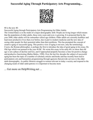 Successful Aging Through Participatory Arts Programming...
80 is the new 40:
Successful Aging through Participatory Arts Programming for Older Adults
The United States is in the midst of a major demographic shift. People are living longer which means
that the population of older adults, those sixty years and over, is growing. It is projected that by the
year 2040, older adults will far outnumber school age children. Older adults are currently healthier and
lead more productive lives than ever before, due in part to modern medicine and the new idea of
seeing older people for their potential rather than their problems. This has prompted the concept of
creative aging or successful aging. This positive view of aging is not new, only the terminology.
Cicero, the Roman philosopher, is perhaps the first to introduce the idea of good aging in his essay, On
Old Age which was penned in the year 44 BC. He wrote this essay in his early 60 s to show that old
age is not a phase of decline and loss, and if approached properly becomes a time for positive change
and productive functioning (Baltes Baltes, 1990). Over the last few decades the subject of successful
aging has been the topic of a number of scholarly articles and books and has recently been tied to
participatory arts and humanities programming through agencies that provide services to the older
adult demographic. As public libraries struggle to remain relevant in today s society and respond to the
changing needs of older adult patrons it is important to become more
... Get more on HelpWriting.net ...
 