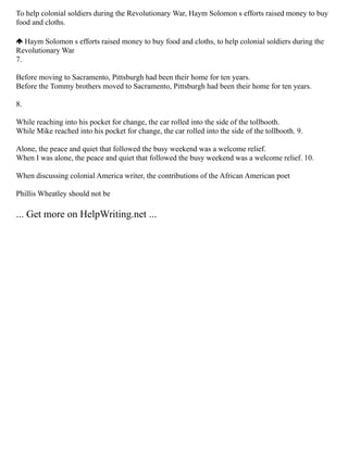 To help colonial soldiers during the Revolutionary War, Haym Solomon s efforts raised money to buy
food and cloths.
­Haym Solomon s efforts raised money to buy food and cloths, to help colonial soldiers during the
Revolutionary War
7.
Before moving to Sacramento, Pittsburgh had been their home for ten years.
­
Before the Tommy brothers moved to Sacramento, Pittsburgh had been their home for ten years.
8.
While reaching into his pocket for change, the car rolled into the side of the tollbooth.
­
While Mike reached into his pocket for change, the car rolled into the side of the tollbooth. 9.
Alone, the peace and quiet that followed the busy weekend was a welcome relief.
­
When I was alone, the peace and quiet that followed the busy weekend was a welcome relief. 10.
When discussing colonial America writer, the contributions of the African American poet
Phillis Wheatley should not be
... Get more on HelpWriting.net ...
 