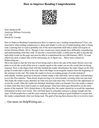 How to Improve Reading Comprehension
Tony Sandoval III
American Military University
Coll 100
Derrah Q. Cassidy
How to Improve Reading Comprehension How to improve one s reading comprehension? First, one
must know what reading compression is, plain and simple it is the act of understanding what is being
read. Learning how to read is probably one of the most important skills that a child will acquire in
his/her lifetime (Pardo, 2011). Though it may sound easy, many people have difficultly remembering
and understanding what they read. To become a successful reader, a child must be able to decode the
individual words on the page and must be able to comprehend the text (McNamara, 2007). To read
effectively pick a subject that will be interesting, try to figure out ... Show more content on
Helpwriting.net ...
Move the hand so that the first line of text being read is above the side of the hand. Slowly move the
palm to revile the words of the text at a regular speed so the reader can see the words that are being
exposed. Next, is the finger trick with this method the reader should place the index finger on the first
group of words that is about to be read. Move the finger in an irregular manner from the beginning of
the sentence to the end. This helps the reader to focus on reading groups of words instead of
individually. Another good tip to become a better reader is the card trick. Get an index card and place
it over the first sentence. Then slowly begin moving it in a downwards, covering what was just read.
This helps the reader to pay attention on what was just read since they will not have the opportunity to
revisit the words. After the reader has finished, determine what was learned. Give the reader a chance
to share what they have read in pairs or small groups. Then have them quiz themselves on the main
points of the material. Tell a friend about it. By doing this, the reader should try to recall the important
information in their own words. This will help them to remember and give a deeper insight into the
topic. If both people have read the same material, the friend could give good feedback to ensure that
the reader comprehends what was being read. The goal of having them discuss this is to involve more
... Get more on HelpWriting.net ...
 