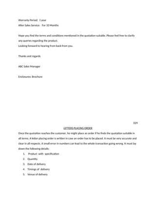 Warranty Period: 1 year
After Sales Service: For 10 Months
Hope you find the terms and conditions mentioned in the quotation suitable. Please feel free to clarify
any queries regarding the product.
Looking forward to hearing from back from you.
Thanks and regards
ABC Sales Manager
Enclosures: Brochure
029
LETTERS PLACING ORDER
Once the quotation reaches the customer, he might place an order if he finds the quotation suitable in
all terms. A letter placing order is written in case an order has to be placed. It must be very accurate and
clear in all respects. A small error in numbers can lead to the whole transaction going wrong. It must lay
down the following details:
1. Product with specification
2. Quantity
3. Date of delivery
4. Timings of delivery
5. Venue of delivery
 