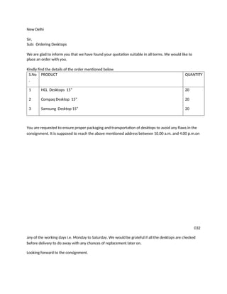 New Delhi
Sir,
Sub: Ordering Desktops
We are glad to inform you that we have found your quotation suitable in all terms. We would like to
place an order with you.
Kindly find the details of the order mentioned below
S.No
.
PRODUCT QUANTITY
1
2
3
HCL Desktops 15”
Compaq Desktop 15”
Samsung Desktop 15”
20
20
20
You are requested to ensure proper packaging and transportation of desktops to avoid any flaws in the
consignment. It is supposed to reach the above mentioned address between 10.00 a.m. and 4.00 p.m.on
032
any of the working days i.e. Monday to Saturday. We would be grateful if all the desktops are checked
before delivery to do away with any chances of replacement later on.
Looking forward to the consignment.
 