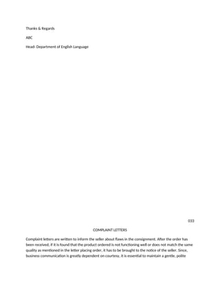 Thanks & Regards
ABC
Head- Department of English Language
033
COMPLAINT LETTERS
Complaint letters are written to inform the seller about flaws in the consignment. After the order has
been received, if it is found that the product ordered is not functioning well or does not match the same
quality as mentioned in the letter placing order, it has to be brought to the notice of the seller. Since,
business communication is greatly dependent on courtesy, it is essential to maintain a gentle, polite
 