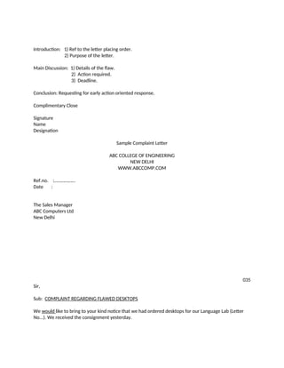 Introduction: 1) Ref to the letter placing order.
2) Purpose of the letter.
Main Discussion: 1) Details of the flaw.
2) Action required.
3) Deadline.
Conclusion: Requesting for early action oriented response.
Complimentary Close
Signature
Name
Designation
Sample Complaint Letter
ABC COLLEGE OF ENGINEERING
NEW DELHI
WWW.ABCCOMP.COM
Ref.no. :………………
Date :
The Sales Manager
ABC Computers Ltd
New Delhi
035
Sir,
Sub: COMPLAINT REGARDING FLAWED DESKTOPS
We would like to bring to your kind notice that we had ordered desktops for our Language Lab (Letter
No...). We received the consignment yesterday.
 