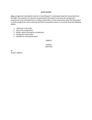 CLAIM LETTERS
If the consignment reaching the customer is found flawed, it is attempted to get the money back from
the seller. The customer can claim the amount paid for the product and return the consignment.
Courtesy has to be maintained even in writing a claim letter. It must convince the seller that the product
is not fit enough to be used or repaired and that it is essential to return it. It must lay down the following
details:
1. Reference to the order.
2. Flaw in the consignment.
3. Details about returning the consignment.
4. Seeking the amount back.
5. Deadline for receiving the claim.
FORMAT
Heading
Letterhead
Or
Sender's Address
 