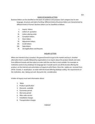 021
KINDS OF BUSINESS LETTERS
Business letters can be classified on the basis of audience and purpose. Each category has its own
language, structure and style of writing. Different kinds of business letters are characterized by
different kinds of format. Business letters can be classified as follows:
I. Inquiry letters
II. Letters of quotation
III. Letters placing order
IV. Complaint letters
V. Claim letters
VI. Adjustment letters
VII. Credit letters
VIII. Sales letters
IX. Job Applications and Resume.
INQUIRY LETTERS
When one intends to buy a product, the general trend is to go to the market and buy it. Another
alternative that is usually followed by organizations is to inquire about the product details and rates
from different brands and then place an order with the one that is most suitable. For example an
institution wants to buy desktops for language lab. It would search out all the brands offering the
product, on the internet and write letters of Inquiry to all of them. Once the replies are received from
all the brands, it would place an order with the brand offering desktops suiting the requirements of
the institution, also taking cost and discounts into consideration.
A letter of inquiry must seek information about:
1. Rates
2. Product specification
3. Discounts available
4. Guarantee period
5. Warranty period
6. After-sales service
7. Installation charges
8. Transportation charges
FORMAT
 