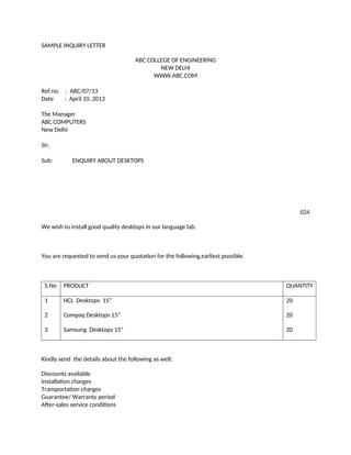 SAMPLE INQUIRY LETTER
ABC COLLEGE OF ENGINEERING
NEW DELHI
WWW.ABC.COM
Ref.no. : ABC/07/13
Date : April 10, 2013
The Manager
ABC COMPUTERS
New Delhi
Sir,
Sub: ENQUIRY ABOUT DESKTOPS
024
We wish to install good quality desktops in our language lab.
You are requested to send us your quotation for the following,earliest possible.
S.No PRODUCT QUANTITY
1
2
3
HCL Desktops 15”
Compaq Desktops 15”
Samsung Desktops 15”
20
20
20
Kindly send the details about the following as well:
Discounts available
Installation charges
Transportation charges
Guarantee/ Warranty period
After-sales service conditions
 
