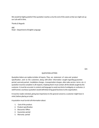We would be highly grateful if the quotation reaches us by the end of this week so that we might set up
our Lab well in time.
Thanks & Regards
ABC
Head – Department of English Language
025
QUOTATION LETTERS
Quotation letters are replies to letter of inquiry. They are statement of rates and product
specification , sent to the customers, along with other information sought regarding guarantee
period, warranty period , installation charges , transportation charges, after-sales service terms etc. A
quotation must be complete in all respects, implying that it must contain all the details sought by the
customer. It must be accurate in content and language to avoid any kind of ambiguity or confusion. A
well-framed, courteous quotation would definitely bring good business to the organization.
It must be reader oriented, giving due importance to the general concerns a customer might have in
mind, before placing an order.
A quotation must furnish all information about:
1. Cost of the product.
2. Product specification
3. Discounts/ Offers
4. Guarantee period
5. Warranty period
 