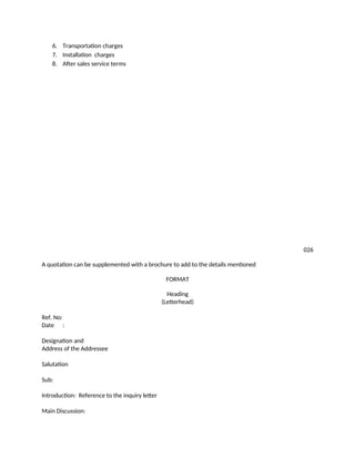 6. Transportation charges
7. Installation charges
8. After sales service terms
026
A quotation can be supplemented with a brochure to add to the details mentioned
FORMAT
Heading
(Letterhead)
Ref. No:
Date :
Designation and
Address of the Addressee
Salutation
Sub:
Introduction: Reference to the inquiry letter
Main Discussion:
 