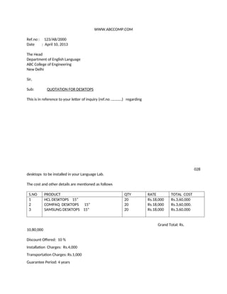 WWW.ABCCOMP.COM
Ref.no : 123/AB/2000
Date : April 10, 2013
The Head
Department of English Language
ABC College of Engineering
New Delhi
Sir,
Sub: QUOTATION FOR DESKTOPS
This is in reference to your letter of inquiry (ref.no …………) regarding
028
desktops to be installed in your Language Lab.
The cost and other details are mentioned as follows
S.NO PRODUCT QTY RATE TOTAL COST
1
2
3
HCL DESKTOPS 15”
COMPAQ DESKTOPS 15”
SAMSUNG DESKTOPS 15”
20
20
20
Rs.18,000
Rs.18,000
Rs.18,000
Rs.3,60,000
Rs.3,60,000.
Rs.3,60,000
Grand Total: Rs.
10,80,000
Discount Offered: 10 %
Installation Charges: Rs.4,000
Transportation Charges: Rs.1,000
Guarantee Period: 4 years
 