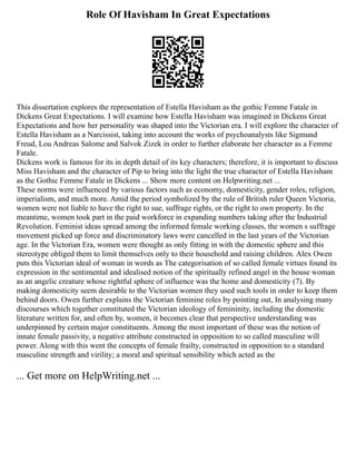 Role Of Havisham In Great Expectations
This dissertation explores the representation of Estella Havisham as the gothic Femme Fatale in
Dickens Great Expectations. I will examine how Estella Havisham was imagined in Dickens Great
Expectations and how her personality was shaped into the Victorian era. I will explore the character of
Estella Havisham as a Narcissist, taking into account the works of psychoanalysts like Sigmund
Freud, Lou Andreas Salome and Salvok Zizek in order to further elaborate her character as a Femme
Fatale.
Dickens work is famous for its in depth detail of its key characters; therefore, it is important to discuss
Miss Havisham and the character of Pip to bring into the light the true character of Estella Havisham
as the Gothic Femme Fatale in Dickens ... Show more content on Helpwriting.net ...
These norms were influenced by various factors such as economy, domesticity, gender roles, religion,
imperialism, and much more. Amid the period symbolized by the rule of British ruler Queen Victoria,
women were not liable to have the right to sue, suffrage rights, or the right to own property. In the
meantime, women took part in the paid workforce in expanding numbers taking after the Industrial
Revolution. Feminist ideas spread among the informed female working classes, the women s suffrage
movement picked up force and discriminatory laws were cancelled in the last years of the Victorian
age. In the Victorian Era, women were thought as only fitting in with the domestic sphere and this
stereotype obliged them to limit themselves only to their household and raising children. Alex Owen
puts this Victorian ideal of woman in words as The categorisation of so called female virtues found its
expression in the sentimental and idealised notion of the spiritually refined angel in the house woman
as an angelic creature whose rightful sphere of influence was the home and domesticity (7). By
making domesticity seem desirable to the Victorian women they used such tools in order to keep them
behind doors. Owen further explains the Victorian feminine roles by pointing out, In analysing many
discourses which together constituted the Victorian ideology of femininity, including the domestic
literature written for, and often by, women, it becomes clear that perspective understanding was
underpinned by certain major constituents. Among the most important of these was the notion of
innate female passivity, a negative attribute constructed in opposition to so called masculine will
power. Along with this went the concepts of female frailty, constructed in opposition to a standard
masculine strength and virility; a moral and spiritual sensibility which acted as the
... Get more on HelpWriting.net ...
 