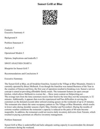 Sunset Grill at Blue
Contents
Executive Summary 4
Background 4
Problem Statement 4
Analysis 5
Operational Models 5
Options, Implications and tradeoffs 5
SWOT ANALYSIS CHART 6
Blueprint for Sunset Grill 7
Recommendations and Conclusions 8
Executive Summary
The Sunset Grill at Blue, an all breakfast franchise, located in the Village at Blue Mountain, Ontario is
currently operated by Bruce Melhuish. Even though the franchise was named Business of the Year in
the counties of Simcoe and Grey, the first year of operation resulted in breaking even. Sunset s service
concept is aimed at providing affordable family meals. The restaurant features an open concept
kitchen, which allows Melhuish to oversee the ... Show more content on Helpwriting.net ...
The average turn from the time customers receive their food to the time they exit the restaurant, is 32
minutes. Additionally, it appears that even the experienced staff has difficulties in serving the
customers as the demand exceeds labor utilized creating queues on the weekends of up to 25 minutes.
The restaurant also shares the same occupancy pattern as The Village at Blue Mountain, which results
in lower sales during shoulder seasons (April, May, October and November). During the months of
extreme weather conditions the restaurant s capacity is reduced as the patio of 40 seats become
inoperable. In addition, the restaurant could not receive daily inventory deliveries from Toronto, which
resulted in paying a premium on effective inventory management.
Problem Statement
Sunset Grill at Blue is understaffed and lacks adequate seating capacity to accommodate the demand
of customers during the weekend.
 