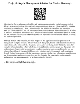 Project Lifecycle Management Solution For Capital Planning...
Advertised as The best in class project lifecycle management solution for capital planning, project
delivery, cost control, and facilities and real estate management. Oracle s Primavera Unifier provides
governance across all project phases, from planning and building to operations and maintenance
(Oracle s Primavera Unifier, n.d.). It is consistently used throughout the organization and fits well into
its portfolio. This system is classified as a Computerized Maintenance Management System (CMMS)
and was designed to collect data about an asset such as preventative maintenance schedules, licensing,
and rates of depreciation.
Although it offers other functions, the main purpose of this application was designed for asset
management. Using the collected data about an asset, the system, Unifier sends notifications or work
orders at scheduled intervals to the designated respondents who then perform the needed tasks. For
example, information about a fleet vehicle can be loaded into the Unifier system and the system will
send reminders for preventative maintenance based on manufacturer recommendations for age and
mileage. Scheduling oil changes, fluid flushes, tire rotations, and belt changes is made much easier
through Unifier. It can also provide the maintenance worker with the exact information, specifications,
and directions they need to perform a given activity. Ensuring that preventative maintenance is
performed on assets enhances safety as well as profitability through
... Get more on HelpWriting.net ...
 