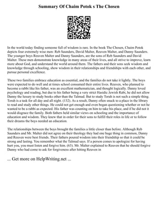 Summary Of Chaim Potok s The Chosen
In the world today finding someone full of wisdom is rare. In the book The Chosen, Chaim Potok
depicts four extremely wise men: Reb Saunders, David Malter, Reuven Malter, and Danny Saunders.
The younger boys Reuven Malter and Danny Saunders, are the sons of Reb Saunders and David
Malter. These men demonstrate knowledge in many areas of their lives, and all strive to improve, learn
more about God, and understand the world around them. The fathers and their sons seek wisdom and
knowledge through schooling, show wisdom in their relationships and friendships with each other, and
pursue personal excellence.
These two families embrace education as essential, and the families do not take it lightly. The boys
were expected to do well and at times school consumed their entire lives. Reuven, who planned to
become a rabbi like his father, was an excellent mathematician, and thought logically. Danny loved
psychology and reading, but due to his father being a very strict Hasidic Jewish Rabi, he did not allow
Danny the luxury to study books other than the Talmud. But to study Torah is not such a simple thing.
Torah is a task for all day and all night. (132). As a result, Danny often snuck to a place in the library
to read and study other things. He could not get enough and even began questioning whether or not he
wanted to be a rabbi as expected. His father was counting on him to take his place, and if he did not it
would disgrace the family. Both fathers held similar views on schooling and the importance of
education and wisdom. They knew that in order for their sons to fulfill their roles in life or to follow
their dreams the boys needed an education.
The relationships between the boys brought the families a little closer than before. Although Reb
Saunders and Mr. Malter did not agree on their theology they had one huge thing in common, Danny
and Reuven were best friends. Their fathers poured wisdom into their friendship so that it could be
strong and lasting. You remember what the Talmud says. If a person comes to apologize for having
hurt you, you must listen and forgive him. (63). Mr. Malter explained to Reuven that he should forgive
Danny who had come to ask for forgiveness after hitting Reuven in
... Get more on HelpWriting.net ...
 