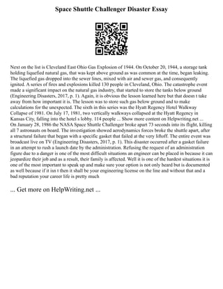 Space Shuttle Challenger Disaster Essay
Next on the list is Cleveland East Ohio Gas Explosion of 1944. On October 20, 1944, a storage tank
holding liquefied natural gas, that was kept above ground as was common at the time, began leaking.
The liquefied gas dropped into the sewer lines, mixed with air and sewer gas, and consequently
ignited. A series of fires and explosions killed 130 people in Cleveland, Ohio. The catastrophe event
made a significant impact on the natural gas industry, that started to store the tanks below ground
(Engineering Disasters, 2017, p. 1). Again, it is obvious the lesson learned here but that doesn t take
away from how important it is. The lesson was to store such gas below ground and to make
calculations for the unexpected. The sixth in this series was the Hyatt Regency Hotel Walkway
Collapse of 1981. On July 17, 1981, two vertically walkways collapsed at the Hyatt Regency in
Kansas City, falling into the hotel s lobby. 114 people ... Show more content on Helpwriting.net ...
On January 28, 1986 the NASA Space Shuttle Challenger broke apart 73 seconds into its flight, killing
all 7 astronauts on board. The investigation showed aerodynamics forces broke the shuttle apart, after
a structural failure that began with a specific gasket that failed at the very liftoff. The entire event was
broadcast live on TV (Engineering Disasters, 2017, p. 1). This disaster occurred after a gasket failure
in an attempt to rush a launch date by the administration. Refusing the request of an administration
figure due to a danger is one of the most difficult situations an engineer can be placed in because it can
jeopardize their job and as a result, their family is affected. Well it is one of the hardest situations it is
one of the most important to speak up and make sure your option is not only heard but is documented
as well because if it isn t then it shall be your engineering license on the line and without that and a
bad reputation your career life is pretty much
... Get more on HelpWriting.net ...
 