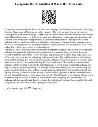 Comparing the Presentation of War in the Oliver and...
Comparing the Presentation of War in the Oliver and Branagh Film Versions of Henry the Fifth Many
films have been made of Shakespeare s play, Henry V . The two I am analysing are by Laurence
Olivier (1944) and Kenneth Branagh (1988). They are made for very different audiences with different
aims. Although they seem very different, in some ways, Branagh s version used many techniques of
Olivier s. Both productions were performed to communicate the director s feelings on war to the
audience and were performed when war had played a part in recent history. Olivier s version is very
pro war in that he glorifies war but at the same time it lacks realism so that it was not too close to the
reality that ... Show more content on Helpwriting.net ...
The spirit of whose ancestors it has been humbly attempted to recapture. This is intended to make the
audience feel proud to be fighting for England as their ancestors did. Being produced during the
Second World War, many of the viewers may have had relatives out in battle. They had no clear idea
of the reality due to the lack of technology and communication. The light hearted view of the battles
reassured the audience. It is shown very patriotically and heroically so the audiences would feel good
about the war and have felt proud to be English. The French in this film may have represented the
Germans in the war as the enemy. In the battle the enemy is shown as evil to make the audience feel
they re doing the right thing fighting evil. Branagh s film was set many years later when society was
more immune to shocking films and television programmes. He presents a dynamic king duped into
fighting a bloody, vicious war whose victory is undone within a generation. Olivier s version is quite
pro war whereas Branagh s version seems very anti war. This film portrays his negative attitude to war
by emphasising the realism of the battle. The gore and realistic fighting will have shocked the
audience and may have allowed them to consider the conditions in Vietnam. For example in the battle
of Agincourt, the close up individual fighting will have made
... Get more on HelpWriting.net ...
 