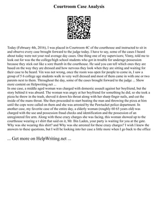 Courtroom Case Analysis
Today (February 4th, 2016), I was placed in Courtroom 4C of the courthouse and instructed to sit in
and observe every case brought forward to the judge today. I have to say, some of the cases I heard
about today were not your real average day cases. One thing one of my supervisors; Vinny, told me to
look out for was the the college/high school students who got in trouble for underage possession
because they stick out like a sore thumb in the courthouse. He said you can tell which ones they are
based on the way they are dressed and how nervous they look when they are sitting and waiting for
their case to be heard. Vin was not wrong, once the room was open for people to come in, I saw a
group of 5 6 college age students walk in very well dressed and most of them came in with one or two
parents next to them. Throughout the day, some of the cases brought forward to the judge ... Show
more content on Helpwriting.net ...
In one case, a middle aged woman was charged with domestic assault against her boyfriend, but the
story behind it was absurd. The woman was angry at her boyfriend for something he did, so she took a
pizza he threw in the trash, shoved it down his throat along with her sharp finger nails, and cut the
inside of the mans throat. She then proceeded to start beating the man and throwing the pizza at him
until the cops were called on them and she was arrested by the Pawtucket police department. In
another case, my favorite case of the entire day, a elderly woman (roughly 60 65 years old) was
charged with the use and possession fraud checks and identification and the possession of an
unregistered fire arm. Along with these crazy charges she was facing, this woman showed up to the
courthouse wearing a t shirt that said on it, Mr. Bin Laden, your party is waiting for you at the gate.
Why was she wearing this shirt? and Why was she arrested for these crazy charges? I wish I knew the
answers to these questions, but I will be looking into her case a little more when I go back to the office
... Get more on HelpWriting.net ...
 