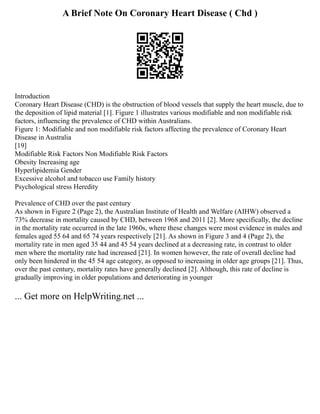 A Brief Note On Coronary Heart Disease ( Chd )
Introduction
Coronary Heart Disease (CHD) is the obstruction of blood vessels that supply the heart muscle, due to
the deposition of lipid material [1]. Figure 1 illustrates various modifiable and non modifiable risk
factors, influencing the prevalence of CHD within Australians.
Figure 1: Modifiable and non modifiable risk factors affecting the prevalence of Coronary Heart
Disease in Australia
[19]
Modifiable Risk Factors Non Modifiable Risk Factors
Obesity Increasing age
Hyperlipidemia Gender
Excessive alcohol and tobacco use Family history
Psychological stress Heredity
Prevalence of CHD over the past century
As shown in Figure 2 (Page 2), the Australian Institute of Health and Welfare (AIHW) observed a
73% decrease in mortality caused by CHD, between 1968 and 2011 [2]. More specifically, the decline
in the mortality rate occurred in the late 1960s, where these changes were most evidence in males and
females aged 55 64 and 65 74 years respectively [21]. As shown in Figure 3 and 4 (Page 2), the
mortality rate in men aged 35 44 and 45 54 years declined at a decreasing rate, in contrast to older
men where the mortality rate had increased [21]. In women however, the rate of overall decline had
only been hindered in the 45 54 age category, as opposed to increasing in older age groups [21]. Thus,
over the past century, mortality rates have generally declined [2]. Although, this rate of decline is
gradually improving in older populations and deteriorating in younger
... Get more on HelpWriting.net ...
 
