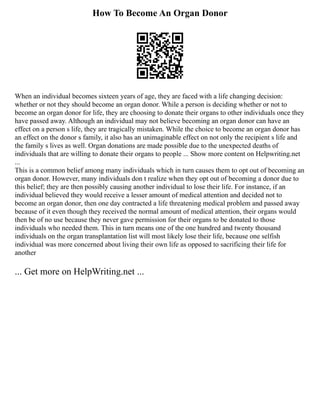 How To Become An Organ Donor
When an individual becomes sixteen years of age, they are faced with a life changing decision:
whether or not they should become an organ donor. While a person is deciding whether or not to
become an organ donor for life, they are choosing to donate their organs to other individuals once they
have passed away. Although an individual may not believe becoming an organ donor can have an
effect on a person s life, they are tragically mistaken. While the choice to become an organ donor has
an effect on the donor s family, it also has an unimaginable effect on not only the recipient s life and
the family s lives as well. Organ donations are made possible due to the unexpected deaths of
individuals that are willing to donate their organs to people ... Show more content on Helpwriting.net
...
This is a common belief among many individuals which in turn causes them to opt out of becoming an
organ donor. However, many individuals don t realize when they opt out of becoming a donor due to
this belief; they are then possibly causing another individual to lose their life. For instance, if an
individual believed they would receive a lesser amount of medical attention and decided not to
become an organ donor, then one day contracted a life threatening medical problem and passed away
because of it even though they received the normal amount of medical attention, their organs would
then be of no use because they never gave permission for their organs to be donated to those
individuals who needed them. This in turn means one of the one hundred and twenty thousand
individuals on the organ transplantation list will most likely lose their life, because one selfish
individual was more concerned about living their own life as opposed to sacrificing their life for
another
... Get more on HelpWriting.net ...
 