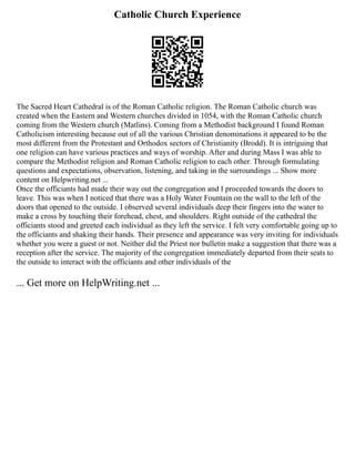 Catholic Church Experience
The Sacred Heart Cathedral is of the Roman Catholic religion. The Roman Catholic church was
created when the Eastern and Western churches divided in 1054, with the Roman Catholic church
coming from the Western church (Matlins). Coming from a Methodist background I found Roman
Catholicism interesting because out of all the various Christian denominations it appeared to be the
most different from the Protestant and Orthodox sectors of Christianity (Brodd). It is intriguing that
one religion can have various practices and ways of worship. After and during Mass I was able to
compare the Methodist religion and Roman Catholic religion to each other. Through formulating
questions and expectations, observation, listening, and taking in the surroundings ... Show more
content on Helpwriting.net ...
Once the officiants had made their way out the congregation and I proceeded towards the doors to
leave. This was when I noticed that there was a Holy Water Fountain on the wall to the left of the
doors that opened to the outside. I observed several individuals deep their fingers into the water to
make a cross by touching their forehead, chest, and shoulders. Right outside of the cathedral the
officiants stood and greeted each individual as they left the service. I felt very comfortable going up to
the officiants and shaking their hands. Their presence and appearance was very inviting for individuals
whether you were a guest or not. Neither did the Priest nor bulletin make a suggestion that there was a
reception after the service. The majority of the congregation immediately departed from their seats to
the outside to interact with the officiants and other individuals of the
... Get more on HelpWriting.net ...
 