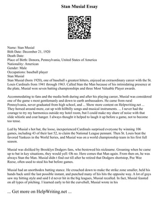 Stan Musial Essay
Name: Stan Musial
Bith Date: December 21, 1920
Death Date:
Place of Birth: Donora, Pennsylvania, United States of America
Nationality: American
Gender: Male
Occupations: baseball player
Stan Musial
Stan Musial (born 1920), one of baseball s greatest hitters, enjoyed an extraordinary career with the St.
Louis Cardinals from 1941 through 1963. Called Stan the Man because of his intimidating presence at
the plate, Musial won seven batting championships and three Most Valuable Player awards.
Accommodating to fans and the media both during and after his playing career, Musial was considered
one of the game s most gentlemanly and down to earth ambassadors. He came from rural
Pennsylvania, never graduated from high school, and ... Show more content on Helpwriting.net ...
They horsed around more, cut up with hillbilly songs and musical instruments. ... I never had the
courage to try my harmonica outside my hotel room, but I could make my share of noise with that
slide whistle and coat hanger. I always thought it helped to laugh it up before a game, not to become
too tense.
Led by Musial s hot bat, the loose, inexperienced Cardinals surprised everyone by winning 106
games, including 43 of their last 52, to claim the National League pennant. Then St. Louis beat the
favored Yankees in the World Series, and Musial was on a world championship team in his first full
season.
Musial was disliked by Brooklyn Dodgers fans, who bestowed his nickname. Groaning when he came
up to bat in key situations, they would yell: Oh no. Here comes that Man again. From then on, he was
always Stan the Man. Musial didn t find out till after he retired that Dodgers shortstop, Pee Wee
Reese, often used to steal his bat before games.
Musial had an unorthodox batting stance. He crouched down to make the strike zone smaller, held his
hands back until the last possible instant, and punched many of his hits the opposite way. A lot of guys
saw my hitting style and said I d never hit in the big leagues, Musial recalled. In fact, Musial feasted
on all types of pitching. I learned early to hit the curveball, Musial wrote in his
... Get more on HelpWriting.net ...
 