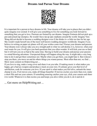 Dreams And Pursue Your Dreams
It is important for a person to have dreams in life. Your dreams will take you to places that you didn t
quite imagine ever existed. It will give you something to live for something you look forward to
something that you get to love. Passions are formed by our dreams. Imagine Eminem did not pick up a
pen and joined rap olympics. He would t have rip up epic stadiums around the world. Imagine Vera
Wang did not decide to become a wedding designer even if she thinks it s a little too late for her age.
She would t made herself one of the most well known wedding designers worldwide. Imagine if you
believe in writing on paper air planes will all your wishes come true? Pursue your dreams and passion.
Your dreams won t always take you on a straight path to what we call destiny it is, however, what your
soul wants for you. It will give you hard questions that you often wonder. It will kick your ass so hard
but it will turn you on so bad at the same time. Having to build your dreams and pursue your passion
is a mind blowing adventure. Unexpected things will happen along the way. It might take a very long
time to do it and get there sometimes not. Maybe when you get there, you might hate it. But it doesn t
stop you there, you move on and do others things you wanna pursue. Most often than not, we find ...
Show more content on Helpwriting.net ...
If you love to sing, make a song cover and share it on you tube. If making music is what makes you
happy, get a bad ass weapon and produce a track on your own. If culinary gives you that level of
satisfaction, cook for someone you love. If your sport is what makes you feel alive, unleash the inner
champ in you. If art moves you, make all things beautiful. If movies excites you more than ever, make
a short film and use your camera. If something amazing catches your eye, click your camera and share
it to world. Whatever it is that excites you and keeps you alive while you do it, do it and do it
... Get more on HelpWriting.net ...
 