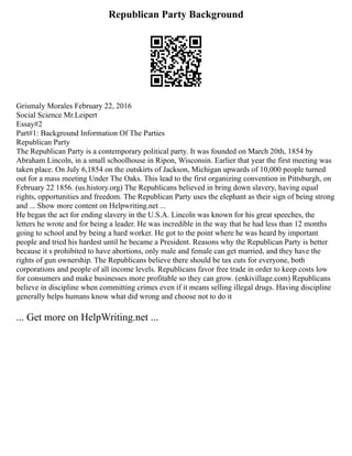 Republican Party Background
Grismaly Morales February 22, 2016
Social Science Mr.Leipert
Essay#2
Part#1: Background Information Of The Parties
Republican Party
The Republican Party is a contemporary political party. It was founded on March 20th, 1854 by
Abraham Lincoln, in a small schoolhouse in Ripon, Wisconsin. Earlier that year the first meeting was
taken place. On July 6,1854 on the outskirts of Jackson, Michigan upwards of 10,000 people turned
out for a mass meeting Under The Oaks. This lead to the first organizing convention in Pittsburgh, on
February 22 1856. (us.history.org) The Republicans believed in bring down slavery, having equal
rights, opportunities and freedom. The Republican Party uses the elephant as their sign of being strong
and ... Show more content on Helpwriting.net ...
He began the act for ending slavery in the U.S.A. Lincoln was known for his great speeches, the
letters he wrote and for being a leader. He was incredible in the way that he had less than 12 months
going to school and by being a hard worker. He got to the point where he was heard by important
people and tried his hardest until he became a President. Reasons why the Republican Party is better
because it s prohibited to have abortions, only male and female can get married, and they have the
rights of gun ownership. The Republicans believe there should be tax cuts for everyone, both
corporations and people of all income levels. Republicans favor free trade in order to keep costs low
for consumers and make businesses more profitable so they can grow. (enkivillage.com) Republicans
believe in discipline when committing crimes even if it means selling illegal drugs. Having discipline
generally helps humans know what did wrong and choose not to do it
... Get more on HelpWriting.net ...
 