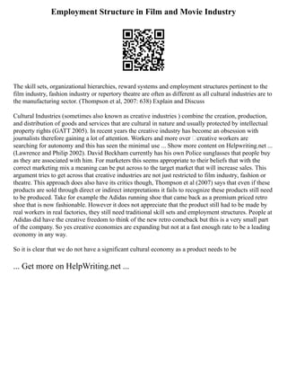 Employment Structure in Film and Movie Industry
The skill sets, organizational hierarchies, reward systems and employment structures pertinent to the
film industry, fashion industry or repertory theatre are often as different as all cultural industries are to
the manufacturing sector. (Thompson et al, 2007: 638) Explain and Discuss
Cultural Industries (sometimes also known as creative industries ) combine the creation, production,
and distribution of goods and services that are cultural in nature and usually protected by intellectual
property rights (GATT 2005). In recent years the creative industry has become an obsession with
journalists therefore gaining a lot of attention. Workers and more over ‘creative workers are
searching for autonomy and this has seen the minimal use ... Show more content on Helpwriting.net ...
(Lawrence and Philip 2002). David Beckham currently has his own Police sunglasses that people buy
as they are associated with him. For marketers this seems appropriate to their beliefs that with the
correct marketing mix a meaning can be put across to the target market that will increase sales. This
argument tries to get across that creative industries are not just restricted to film industry, fashion or
theatre. This approach does also have its critics though, Thompson et al (2007) says that even if these
products are sold through direct or indirect interpretations it fails to recognize these products still need
to be produced. Take for example the Adidas running shoe that came back as a premium priced retro
shoe that is now fashionable. However it does not appreciate that the product still had to be made by
real workers in real factories, they still need traditional skill sets and employment structures. People at
Adidas did have the creative freedom to think of the new retro comeback but this is a very small part
of the company. So yes creative economies are expanding but not at a fast enough rate to be a leading
economy in any way.
So it is clear that we do not have a significant cultural economy as a product needs to be
... Get more on HelpWriting.net ...
 