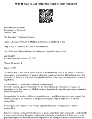 Why It Pays to Get Inside the Head of Your Opponent
Drew De Amicis Roberts
Introduction to Psychology
Summer 2009
The Journal of Psychological Science
Adam D. Galinsky, William W. Maddux, Debra Gilin, and Judith B. White
Why It Pays to Get Inside the Head of Your Opponent
The Differential Effects of Perspective Taking and Empathy in Negotiations
July 16, 2007
Revision Accepted November 27, 2007
Volume 19 Number 4
Pages 378 384
The article Why It Pays to Get Inside the Head of Your Opponent looks at the effects of two social
competencies in negotiations. Perspective taking and empathy are the two different approaches that
are studied in this article to determine the possible different effects they each have on the outcome of
negotiations.
The authors use a ... Show more content on Helpwriting.net ...
Basically, creating a positive atmosphere for the other side making willingness to engage in a
negotiation in the first place more likely in setting a foundation for a positive experience expectation
for future negotiations.
In my opinion, the results in different relationship context would have been interesting to study. For
example, looking at the influences of perspective taking and empathy approaches in intimate
relationships.
I would guess that empathy would be rated higher for the success of negotiation in intimate
relationships.
Perspective taking can be motivated by trying to get the upper hand where as empathy is motivated by
a perspective of equality. Perspective taking only perhaps can be misleading in that it may give the
person the impression that their concern is important to the other person because their concerns are
 