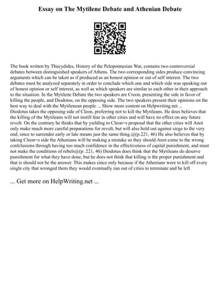 Essay on The Mytilene Debate and Athenian Debate
The book written by Thucydides, History of the Peloponnesian War, contains two controversial
debates between distinguished speakers of Athens. The two corresponding sides produce convincing
arguments which can be taken as if produced as an honest opinion or out of self interest. The two
debates must be analyzed separately in order to conclude which one and which side was speaking out
of honest opinion or self interest, as well as which speakers are similar to each other in their approach
to the situation. In the Mytilene Debate the two speakers are Creon, presenting the side in favor of
killing the people, and Diodotus, on the opposing side. The two speakers present their opinions on the
best way to deal with the Mytilenean people ... Show more content on Helpwriting.net ...
Diodotus takes the opposing side of Cleon, preferring not to kill the Mytileans. He does believes that
the killing of the Mytileans will not instill fear in other cities and will have no effect on any future
revolt. On the contrary he thinks that by yielding to Cleon=s proposal that the other cities will Anot
only make much more careful preparations for revolt, but will also hold out against siege to the very
end, since to surrender early or late means just the same thing.@(p.221, 46) He also believes that by
taking Cleon=s side the Athenians will be making a mistake so they should Anot come to the wrong
conlclusions through having too much confidence in the effectiveness of capital punishment, and must
not make the conditions of rebels@(p. 221, 46) Diodotus does think that the Mytileans do deserve
punishment for what they have done, but he does not think that killing is the proper punishment and
that is should not be the answer. This makes since only because if the Athenians were to kill off every
single city that wronged them they would eventually run out of cities to terminate and be left
... Get more on HelpWriting.net ...
 