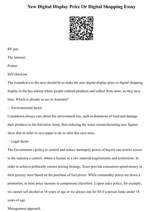 New Digital Display Price Or Digital Shopping Essay
RF gun
The Internet
Printer
Self checkout
The countdown to the next should be to make the new digital display price or digital shopping
display in the bus station where people ordered products and collect from store, so they save
time. Which is already in use in Australia?
 Environmental factor
Countdown always care about the environment too, such as donations of food and damage
their products to the Salvation Army, thus reducing the waste remanufacturing new figures
show that in order to save paper to do so after this save trees.
 Legal factor
The Government s policy to control and reduce monopoly power of buyers can restrict access
to the industry s control; obtain a license as a raw material requirements and restrictions. In
order to achieve politically correct pricing strategy, Tesco provide consumers spend money in
their grocery store based on the purchase of fuel prices. While commodity prices are down a
promotion, in store price increase to compensate elsewhere. Liquor sales policy, for example,
we cannot sell alcohol at 18 years of age or we always ask for ID if a person looks under 18
years of age.
Management approach
 