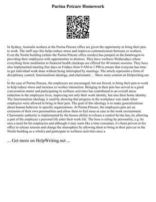 Purina Petcare Homework
In Sydney, Australia workers at the Purina Petcare office are given the opportunity to bring their pets
to work. The staff says this helps reduce stress and improves communication between co workers.
Even the Nestle building (where the Purina Petcare office resides) has jumped on the bandwagon to
providing their employees with opportunities to destress. They have wellness Wednesdays where
everything from meditation to financial health checkups are offered for 40 minute sessions. They have
also implemented meeting free days on Fridays from 9 AM to 1 PM to ensure that everyone has time
to get individual work done without being interrupted by meetings. The article represents a form of
disciplinary control, functionalism ideology, and charismatic ... Show more content on Helpwriting.net
...
In the case of Purina Petcare, the employees are encouraged, but not forced, to bring their pets to work
to help reduce stress and increase co worker interaction. Bringing in their pets has served as a good
conversation starter and participating in wellness activities has contributed to an overall stress
reduction in the employees lives, improving not only their work identity, but also their home identity.
The functionalism ideology is used by showing that progress in the workplace was made when
employees were allowed to bring in their pets. The goal of this ideology is to make generalizations
about human behavior in specific organizations. At Purina Petcare, the employees pets are an
extension of their own personalities and allow them to feel more at ease in the work environment.
Charismatic authority is implemented by the bosses ability to release a control he/she has, by allowing
a part of the employee s personal life enter their work life. The boss is ruling by personality, e.g. he
sees a need for his employees and although it may seem like a time consumer, it s been proven in his
office to release tension and change the atmosphere by allowing them to bring in their pets (or in the
Nestle building as a whole) and participate in wellness activities once a
... Get more on HelpWriting.net ...
 
