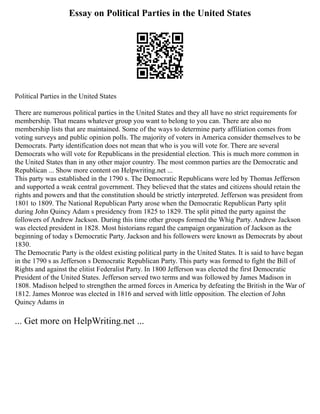 Essay on Political Parties in the United States
Political Parties in the United States
There are numerous political parties in the United States and they all have no strict requirements for
membership. That means whatever group you want to belong to you can. There are also no
membership lists that are maintained. Some of the ways to determine party affiliation comes from
voting surveys and public opinion polls. The majority of voters in America consider themselves to be
Democrats. Party identification does not mean that who is you will vote for. There are several
Democrats who will vote for Republicans in the presidential election. This is much more common in
the United States than in any other major country. The most common parties are the Democratic and
Republican ... Show more content on Helpwriting.net ...
This party was established in the 1790 s. The Democratic Republicans were led by Thomas Jefferson
and supported a weak central government. They believed that the states and citizens should retain the
rights and powers and that the constitution should be strictly interpreted. Jefferson was president from
1801 to 1809. The National Republican Party arose when the Democratic Republican Party split
during John Quincy Adam s presidency from 1825 to 1829. The split pitted the party against the
followers of Andrew Jackson. During this time other groups formed the Whig Party. Andrew Jackson
was elected president in 1828. Most historians regard the campaign organization of Jackson as the
beginning of today s Democratic Party. Jackson and his followers were known as Democrats by about
1830.
The Democratic Party is the oldest existing political party in the United States. It is said to have began
in the 1790 s as Jefferson s Democratic Republican Party. This party was formed to fight the Bill of
Rights and against the elitist Federalist Party. In 1800 Jefferson was elected the first Democratic
President of the United States. Jefferson served two terms and was followed by James Madison in
1808. Madison helped to strengthen the armed forces in America by defeating the British in the War of
1812. James Monroe was elected in 1816 and served with little opposition. The election of John
Quincy Adams in
... Get more on HelpWriting.net ...
 