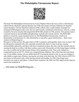 The Philadelphia Chromosome Report
The book The Philadelphia Chromosome by Jessica Wapner follows the story of how a fatal disease
called Chronic Myeloid Leukemia became one of the first targets of kinase inhibitors for targeted
cancer therapies. Chronic Myeloid Leukemia (CML) affects only a small number of people (an
estimated 8,500 diagnoses this year), but was until recently considered a fatal disease. Gleevec, a drug
created by Novartis (mostly) that targeted the BCR/ABL protein in CML patients. This protein causes
a tyrosine kinase to uncontrollably phosphorylate myeloid cells in bone marrow. The BCR/ABL
protein is caused by a gene mutation known as The Philadelphia Chromosome, which is an
abnormality in chromosome 22. This abnormality is caused by a gene translocation ... Show more
content on Helpwriting.net ...
His goal is to find out how this gene leads to CML in patients, and hopefully, find a way to stop it. The
bcr/abl protein constantly tells cells, specially myeloid cells, that it is time to divide, causing
uncontrollable replication, and these cells have a mutation in them, they don t die like normal cells do,
causing the body to overflow with these useless cancer cells. Researches at Ciba Giegy began working
on a way to inhibit the bcr/abl tyrosine kinases from signaling to cells. This work resulted in a
compound known as STI 571, which was a targeted kinase inhibitor. One of the fears this team faced
was, if you inhibit a kinase, do you inhibit them all? Causing the patient to die, or can you manage to
only inhibit a single type of kinase, leaving the rest alone to do their jobs. By 1996, Gleevec (STI 571)
was shown to kill cancer cells, while leaving normal cells healthy. In 1998, Ciba Giegy (now
Novartis) was ready to start phase 1 clinical trials in patients. By 2001, the FDA approved the drug for
used in the treatment of
... Get more on HelpWriting.net ...
 
