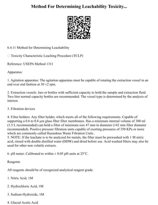 Method For Determining Leachability Toxicity...
6.4.11 Method for Determining Leachability
 Toxicity Characteristic Leaching Procedure (TCLP)
Reference: USEPA Method 1311
Apparatus:
1. Agitation apparatus: The agitation apparatus must be capable of rotating the extraction vessel in an
end over end fashion at 30 ±2 rpm.
2. Extraction vessels: Jars or bottles with sufficient capacity to hold the sample and extraction fluid.
Two liter normal capacity bottles are recommended. The vessel type is determined by the analysis of
interest.
3. Filtration devices
4. Filter holders: Any filter holder, which meets all of the following requirements. Capable of
supporting a 0.6 to 0.8 µm glass fiber filter membranes. Has a minimum internal volume of 300 ml
(1.5 L recommended) can hold a filter of minimum size 47 mm in diameter (142 mm filter diameter
recommended). Positive pressure filtration units capable of exerting pressures of 350 KPa or more
which are commonly called Hazardous Waste Filtration Units .
5. NOTE: If the leachate is to be analyzed for metals, the filter must be prewashed with 1 M nitric
acid, rinsed with double distilled water (DDW) and dried before use. Acid washed filters may also be
used for other non volatile extracts.
6. pH meter: Calibrated to within ± 0.05 pH units at 25°C.
Reagents
All reagents should be of recognized analytical reagent grade.
1. Nitric Acid, 1M
2. Hydrochloric Acid, 1M
3. Sodium Hydroxide, 1M
4. Glacial Acetic Acid
 