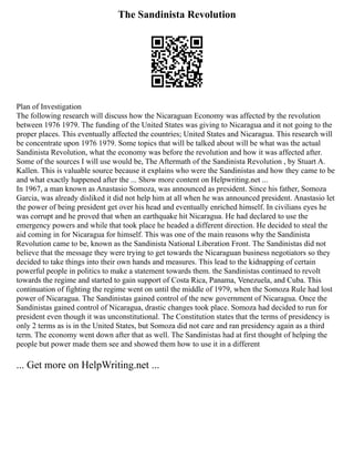 The Sandinista Revolution
Plan of Investigation
The following research will discuss how the Nicaraguan Economy was affected by the revolution
between 1976 1979. The funding of the United States was giving to Nicaragua and it not going to the
proper places. This eventually affected the countries; United States and Nicaragua. This research will
be concentrate upon 1976 1979. Some topics that will be talked about will be what was the actual
Sandinista Revolution, what the economy was before the revolution and how it was affected after.
Some of the sources I will use would be, The Aftermath of the Sandinista Revolution , by Stuart A.
Kallen. This is valuable source because it explains who were the Sandinistas and how they came to be
and what exactly happened after the ... Show more content on Helpwriting.net ...
In 1967, a man known as Anastasio Somoza, was announced as president. Since his father, Somoza
Garcia, was already disliked it did not help him at all when he was announced president. Anastasio let
the power of being president get over his head and eventually enriched himself. In civilians eyes he
was corrupt and he proved that when an earthquake hit Nicaragua. He had declared to use the
emergency powers and while that took place he headed a different direction. He decided to steal the
aid coming in for Nicaragua for himself. This was one of the main reasons why the Sandinista
Revolution came to be, known as the Sandinista National Liberation Front. The Sandinistas did not
believe that the message they were trying to get towards the Nicaraguan business negotiators so they
decided to take things into their own hands and measures. This lead to the kidnapping of certain
powerful people in politics to make a statement towards them. the Sandinistas continued to revolt
towards the regime and started to gain support of Costa Rica, Panama, Venezuela, and Cuba. This
continuation of fighting the regime went on until the middle of 1979, when the Somoza Rule had lost
power of Nicaragua. The Sandinistas gained control of the new government of Nicaragua. Once the
Sandinistas gained control of Nicaragua, drastic changes took place. Somoza had decided to run for
president even though it was unconstitutional. The Constitution states that the terms of presidency is
only 2 terms as is in the United States, but Somoza did not care and ran presidency again as a third
term. The economy went down after that as well. The Sandinistas had at first thought of helping the
people but power made them see and showed them how to use it in a different
... Get more on HelpWriting.net ...
 