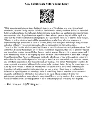 Gay Families are Still Families Essay
While a popular catchphrase states that family is a circle of friends that love you , from a legal
standpoint, the word family requires definition. Traditionally, a family has been defined as a married
heterosexual couple and their children, but as more and more states are legalizing same sex marriage,
new questions arise. Regardless of one s position about whether gay marriage should be legal, it is
clear that the definition of family is changing and the legal system will need to address these changes.
Whether it is determining who should be a custodial parent, clarifying adoption processes, or
implementing legal protections in cases of divorce, family law must grow and change along with the
definition of family. Through my research, ... Show more content on Helpwriting.net ...
The article The Peculiar Mechanics of Gay Divorce is a wealth of anecdotes and pull quotes from field
authorities. Because these articles are for mass consumption magazines, their tone is generally neutral,
and journalistic practice has established them as credible sources. One specific resource upon which I
have been heavily reliant in developing my thesis has been The Future Impact of Same Sex Marriage:
More Questions Than Answers. This paper, written by a Professor of Law at Georgetown University,
delves into the historical background of marriage in America, provides statistics on same sex couples,
and introduces questions on how legalization of gay marriage will impact American law (Hunter). Its
sources provide a wealth of additional information, to be explored further during the research process.
Like my other sources, is neutral on what response the courts should have, while addressing the
importance of setting precedent in the cases that are sure to arise. I have found several portals to
information regarding same sex marriage, and will be utilizing these as a method to uncover more
anecdotal and statistical information that relates to my topic. These sources will allow my
point/counterpoint to have a much broader range than if I were to rely on direct field research, as they
will allow me to cover a diverse spectrum of cases and demographics. While my base might be
... Get more on HelpWriting.net ...
 