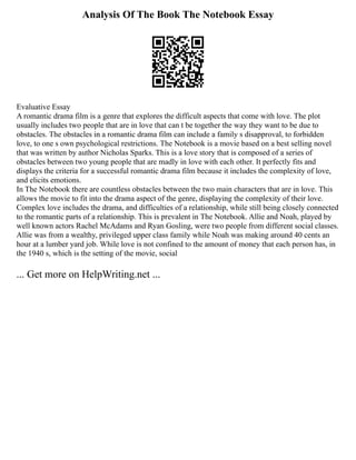 Analysis Of The Book The Notebook Essay
Evaluative Essay
A romantic drama film is a genre that explores the difficult aspects that come with love. The plot
usually includes two people that are in love that can t be together the way they want to be due to
obstacles. The obstacles in a romantic drama film can include a family s disapproval, to forbidden
love, to one s own psychological restrictions. The Notebook is a movie based on a best selling novel
that was written by author Nicholas Sparks. This is a love story that is composed of a series of
obstacles between two young people that are madly in love with each other. It perfectly fits and
displays the criteria for a successful romantic drama film because it includes the complexity of love,
and elicits emotions.
In The Notebook there are countless obstacles between the two main characters that are in love. This
allows the movie to fit into the drama aspect of the genre, displaying the complexity of their love.
Complex love includes the drama, and difficulties of a relationship, while still being closely connected
to the romantic parts of a relationship. This is prevalent in The Notebook. Allie and Noah, played by
well known actors Rachel McAdams and Ryan Gosling, were two people from different social classes.
Allie was from a wealthy, privileged upper class family while Noah was making around 40 cents an
hour at a lumber yard job. While love is not confined to the amount of money that each person has, in
the 1940 s, which is the setting of the movie, social
... Get more on HelpWriting.net ...
 